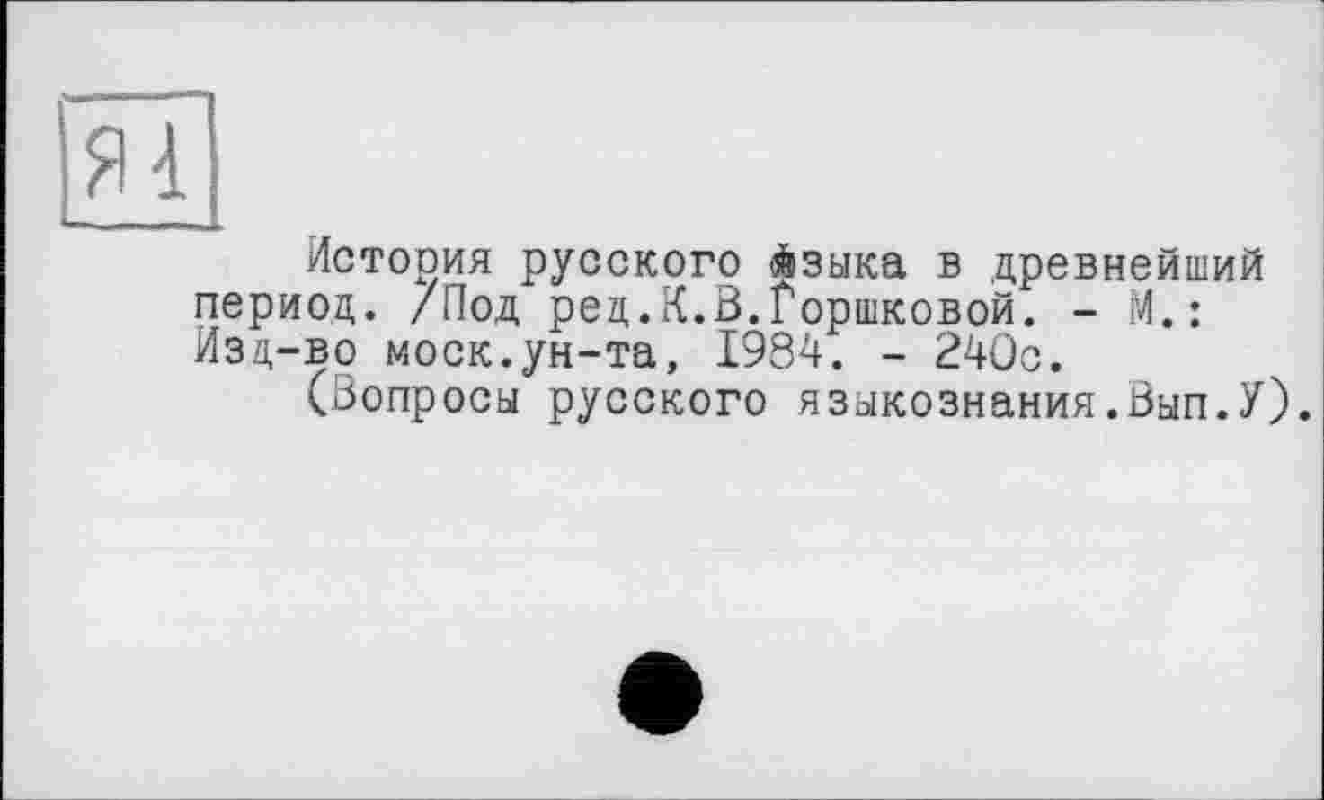 ﻿Истооия русского языка в древнейший период,. /Под ред.К.В.Горшковой. - М.: Изд-во моек.ун-та, 1984. - 240с.
(Вопросы русского языкознания.Вып.У).